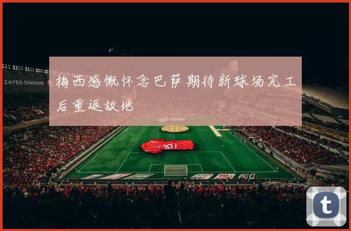 梅西感慨怀念巴萨期待新球场完工后重返故地