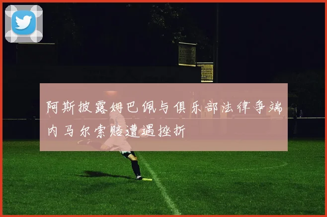 阿斯披露姆巴佩与俱乐部法律争端内马尔索赔遭遇挫折