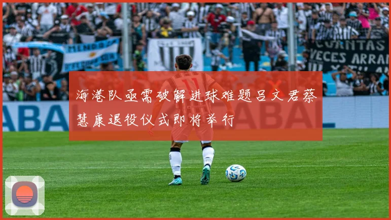 海港队亟需破解进球难题吕文君蔡慧康退役仪式即将举行