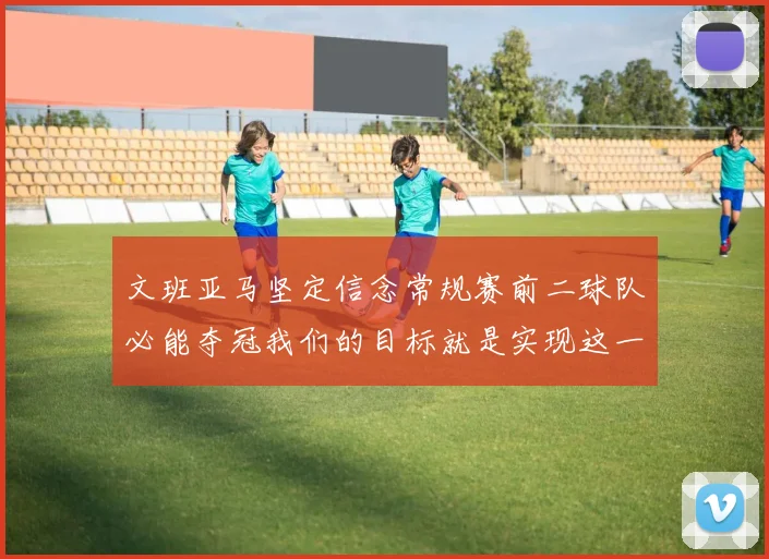 文班亚马坚定信念常规赛前二球队必能夺冠我们的目标就是实现这一伟大梦想