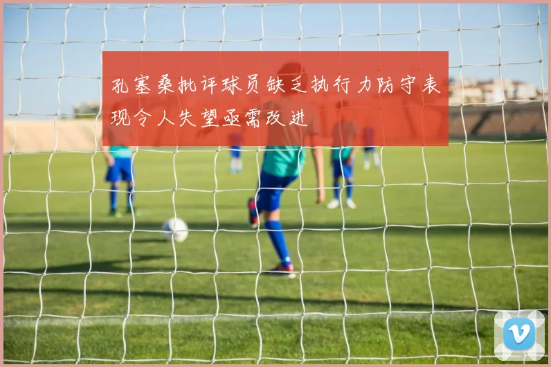 孔塞桑批评球员缺乏执行力防守表现令人失望亟需改进