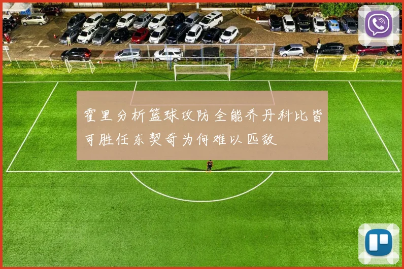 霍里分析篮球攻防全能乔丹科比皆可胜任东契奇为何难以匹敌