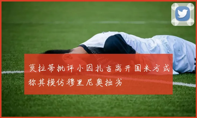 莫拉蒂批评小因扎吉离开国米方式称其模仿穆里尼奥拙劣