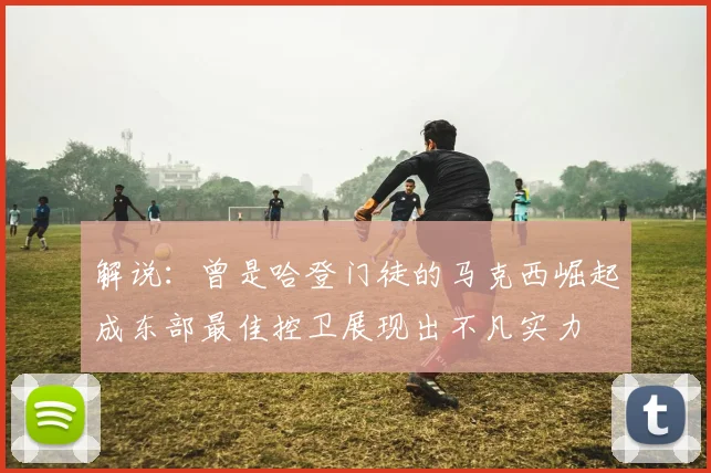 解说：曾是哈登门徒的马克西崛起成东部最佳控卫展现出不凡实力
