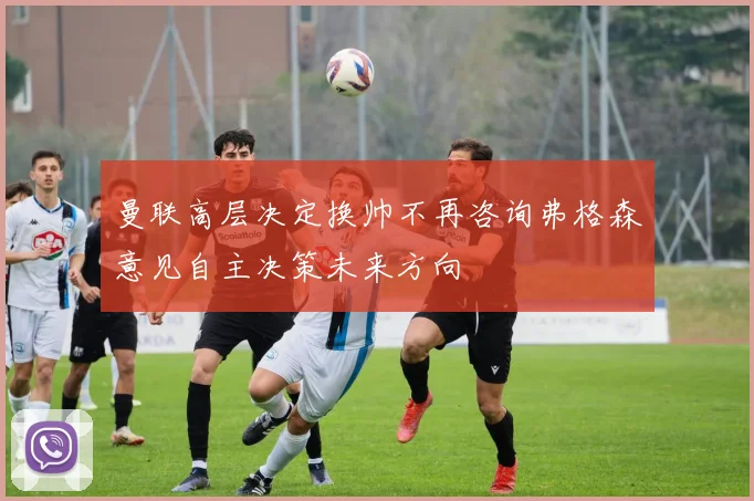 曼联高层决定换帅不再咨询弗格森意见自主决策未来方向