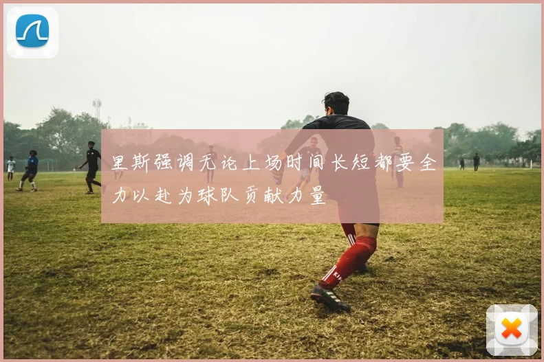 里斯强调无论上场时间长短都要全力以赴为球队贡献力量