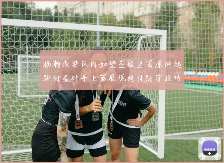 杨瀚森禁区内如壁垒般坚固原地起跳封盖对手上篮展现绝佳防守技巧