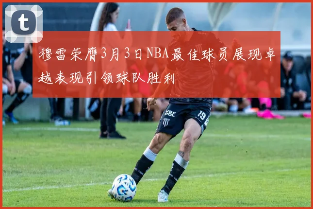 穆雷荣膺3月3日NBA最佳球员展现卓越表现引领球队胜利