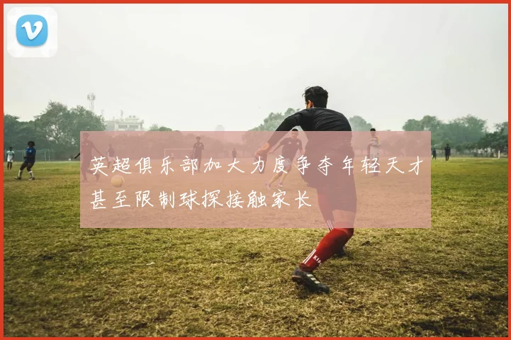 英超俱乐部加大力度争夺年轻天才甚至限制球探接触家长