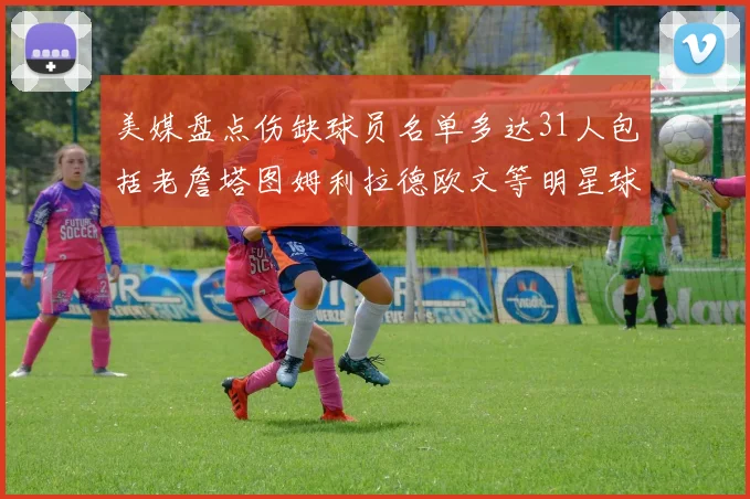 美媒盘点伤缺球员名单多达31人包括老詹塔图姆利拉德欧文等明星球员